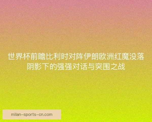 世界杯前瞻比利时对阵伊朗欧洲红魔没落阴影下的强强对话与突围之战