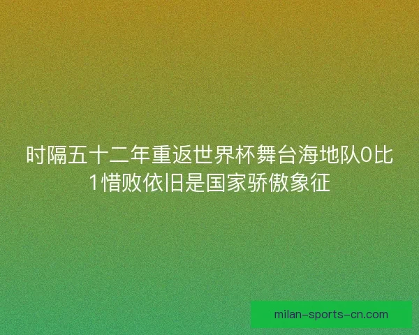 时隔五十二年重返世界杯舞台海地队0比1惜败依旧是国家骄傲象征
