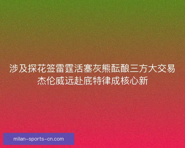 涉及探花签雷霆活塞灰熊酝酿三方大交易杰伦威远赴底特律成核心新